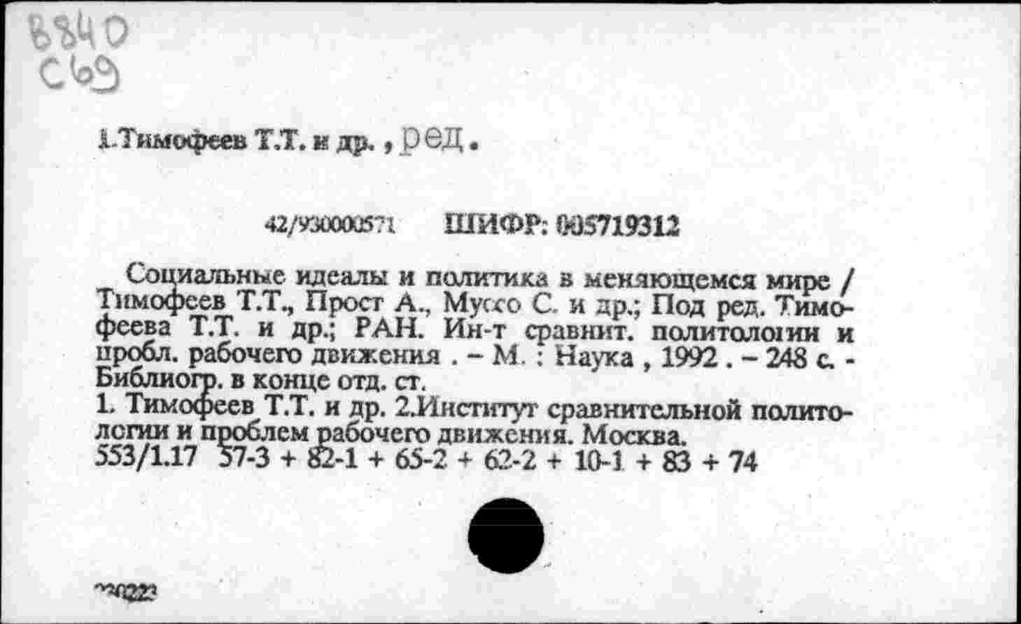 ﻿W
С ьэ
^.Тимофеев Т.Т. и др., рбД.
42/93ÛOOÜ571 ШИФР; W5719312
Социальные идеалы и политика а меняющемся мире / Тимофеев Т.Т., Прост А., Муссо С. и др.; Под ред. Тимофеева Т.Т. и др.; РАН. Ин-т сравнит, политолоши и пробл. рабочего движения . - М. ; Наука , 1992 . - 248 с. -Библиогр. в конце отд. ст.
1. Тимофеев Т.Т. и др. 2.Институг сравнительной политологии и проблем рабочего движения. Москва.
553/1.17 57-3 + ffi-1 + 65-2 + 62-2 + 10-1 + 83 + 74
-^«22?